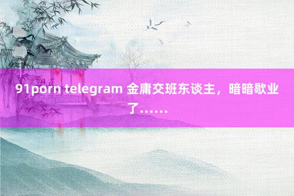 91porn telegram 金庸交班东谈主，暗暗歇业了……