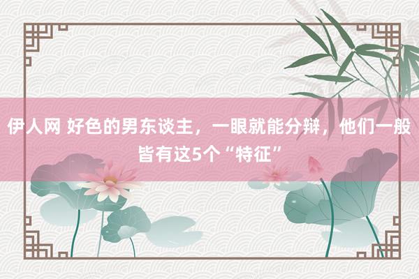 伊人网 好色的男东谈主，一眼就能分辩，他们一般皆有这5个“特征”