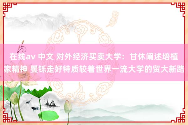 在线av 中文 对外经济买卖大学：甘休阐述培植家精神 矍铄走好特质较着世界一流大学的贸大新路