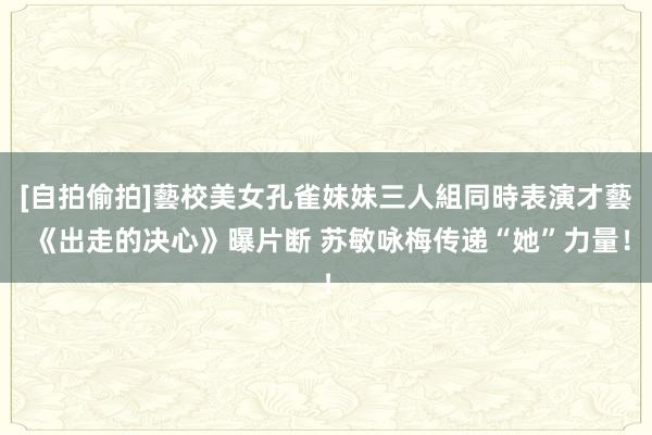 [自拍偷拍]藝校美女孔雀妹妹三人組同時表演才藝 《出走的决心》曝片断 苏敏咏梅传递“她”力量！