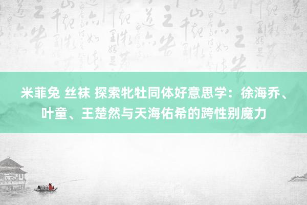 米菲兔 丝袜 探索牝牡同体好意思学：徐海乔、叶童、王楚然与天海佑希的跨性别魔力