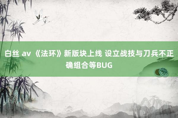 白丝 av 《法环》新版块上线 设立战技与刀兵不正确组合等BUG