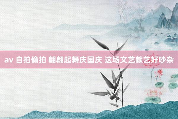 av 自拍偷拍 翩翩起舞庆国庆 这场文艺献艺好吵杂