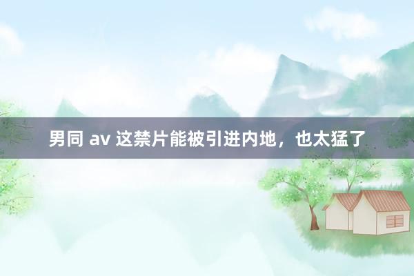 男同 av 这禁片能被引进内地，也太猛了