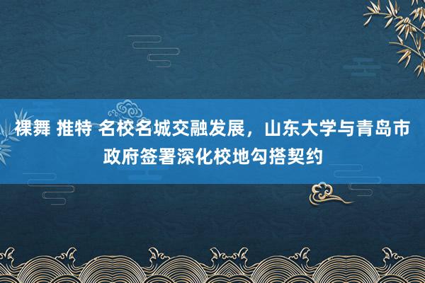 裸舞 推特 名校名城交融发展，山东大学与青岛市政府签署深化校地勾搭契约