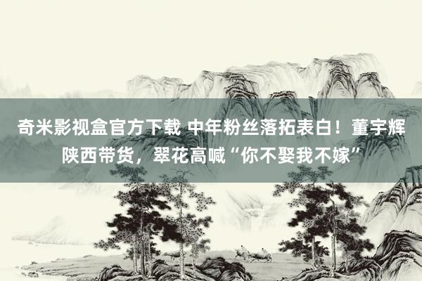 奇米影视盒官方下载 中年粉丝落拓表白！董宇辉陕西带货，翠花高喊“你不娶我不嫁”