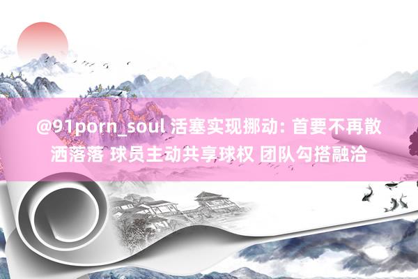 @91porn_soul 活塞实现挪动: 首要不再散洒落落 球员主动共享球权 团队勾搭融洽