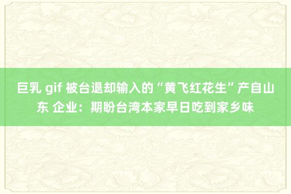 巨乳 gif 被台退却输入的“黄飞红花生”产自山东 企业：期盼台湾本家早日吃到家乡味