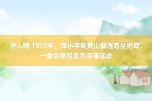 伊人网 1979年，邓小平爬黄山偶遇港星拍戏，一番合照足见其深谋远虑