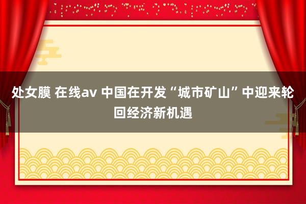 处女膜 在线av 中国在开发“城市矿山”中迎来轮回经济新机遇