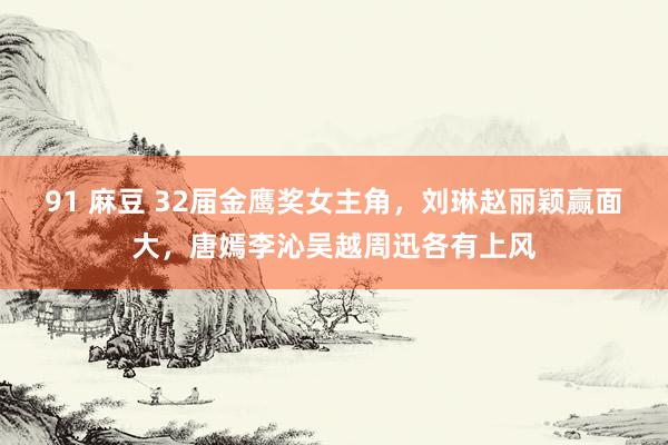 91 麻豆 32届金鹰奖女主角，刘琳赵丽颖赢面大，唐嫣李沁吴越周迅各有上风