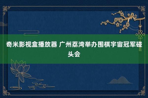 奇米影视盒播放器 广州荔湾举办围棋宇宙冠军碰头会