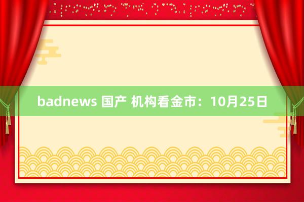 badnews 国产 机构看金市：10月25日