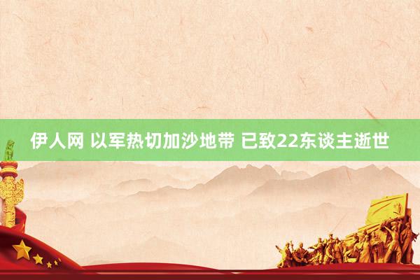 伊人网 以军热切加沙地带 已致22东谈主逝世