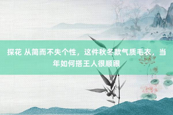 探花 从简而不失个性，这件秋冬款气质毛衣，当年如何搭王人很顺眼
