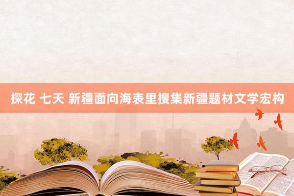 探花 七天 新疆面向海表里搜集新疆题材文学宏构