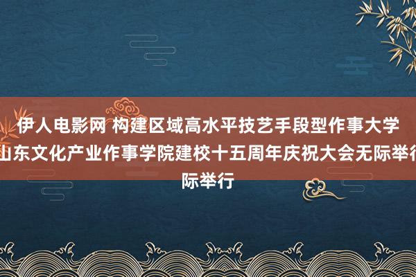 伊人电影网 构建区域高水平技艺手段型作事大学 山东文化产业作事学院建校十五周年庆祝大会无际举行