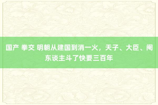 国产 拳交 明朝从建国到消一火，天子、大臣、阉东谈主斗了快要三百年
