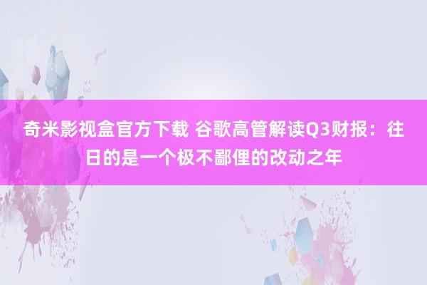 奇米影视盒官方下载 谷歌高管解读Q3财报：往日的是一个极不鄙俚的改动之年