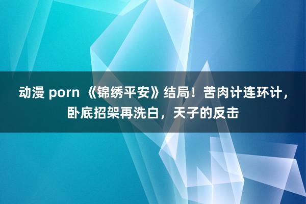 动漫 porn 《锦绣平安》结局！苦肉计连环计，卧底招架再洗白，天子的反击