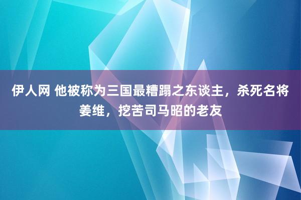 伊人网 他被称为三国最糟蹋之东谈主，杀死名将姜维，挖苦司马昭的老友