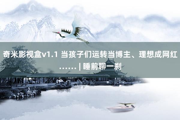 奇米影视盒v1.1 当孩子们运转当博主、理想成网红…… | 睡前聊一刹