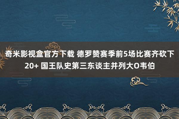 奇米影视盒官方下载 德罗赞赛季前5场比赛齐砍下20+ 国王队史第三东谈主并列大O韦伯