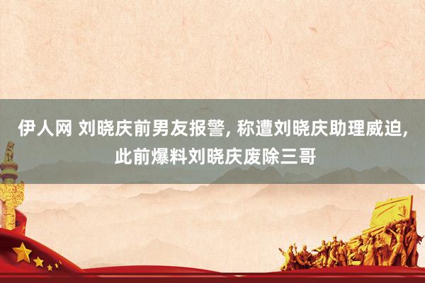 伊人网 刘晓庆前男友报警， 称遭刘晓庆助理威迫， 此前爆料刘晓庆废除三哥
