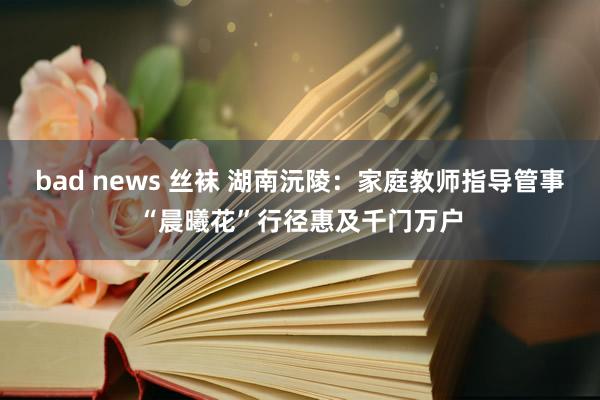 bad news 丝袜 湖南沅陵：家庭教师指导管事“晨曦花”行径惠及千门万户