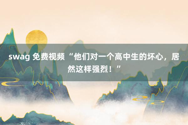 swag 免费视频 “他们对一个高中生的坏心，居然这样强烈！”