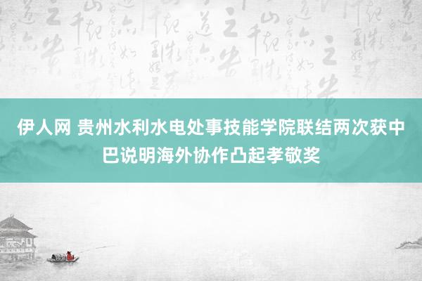 伊人网 贵州水利水电处事技能学院联结两次获中巴说明海外协作凸起孝敬奖