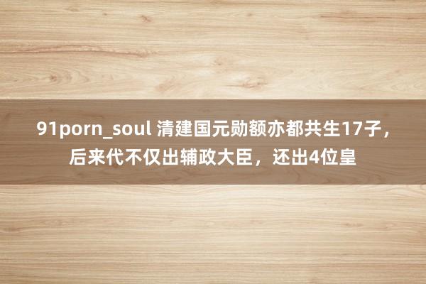 91porn_soul 清建国元勋额亦都共生17子，后来代不仅出辅政大臣，还出4位皇