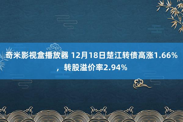 奇米影视盒播放器 12月18日楚江转债高涨1.66%，转股溢价率2.94%