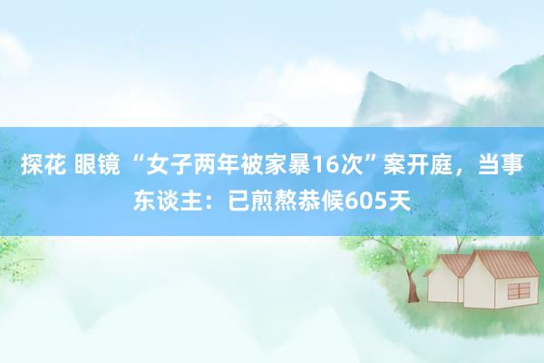探花 眼镜 “女子两年被家暴16次”案开庭,当事东谈主:已煎熬恭候605天