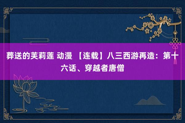 葬送的芙莉莲 动漫 【连载】八三西游再造：第十六话、穿越者唐僧