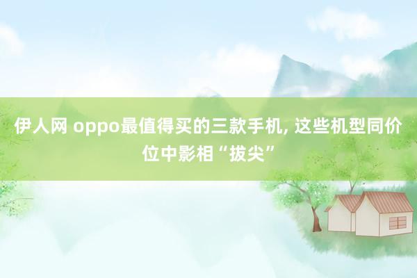 伊人网 oppo最值得买的三款手机， 这些机型同价位中影相“拔尖”