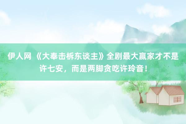 伊人网 《大奉击柝东谈主》全剧最大赢家才不是许七安，而是两脚贪吃许玲音！