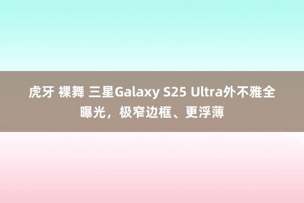 虎牙 裸舞 三星Galaxy S25 Ultra外不雅全曝光，极窄边框、更浮薄