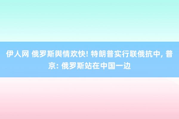 伊人网 俄罗斯舆情欢快! 特朗普实行联俄抗中， 普京: 俄罗斯站在中国一边