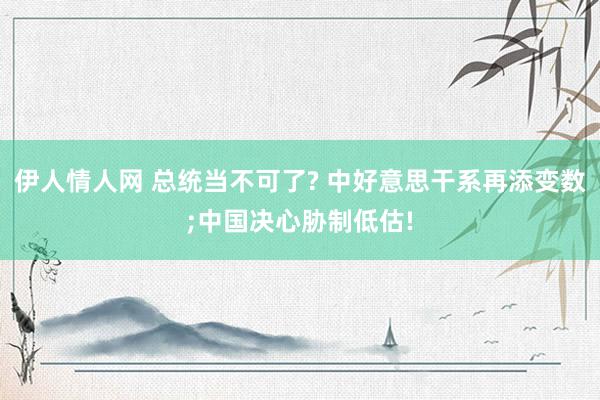 伊人情人网 总统当不可了? 中好意思干系再添变数;中国决心胁制低估!