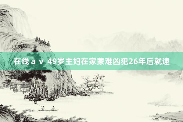 在线av 49岁主妇在家蒙难凶犯26年后就逮