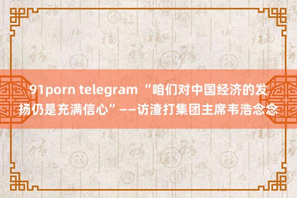 91porn telegram “咱们对中国经济的发扬仍是充满信心”——访渣打集团主席韦浩念念