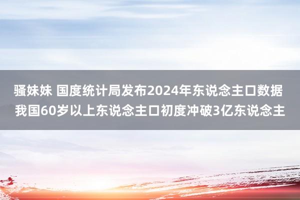 骚妹妹 国度统计局发布2024年东说念主口数据 我国60岁以上东说念主口初度冲破3亿东说念主