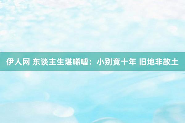伊人网 东谈主生堪唏嘘：小别竟十年 旧地非故土