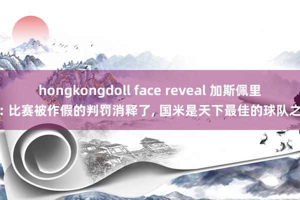 hongkongdoll face reveal 加斯佩里尼: 比赛被作假的判罚消释了， 国米是天下最佳的球队之一