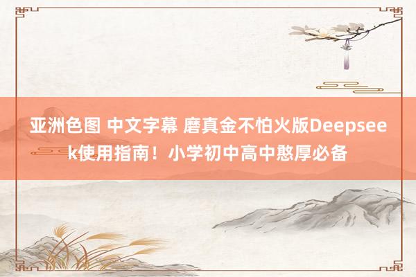亚洲色图 中文字幕 磨真金不怕火版Deepseek使用指南！小学初中高中憨厚必备
