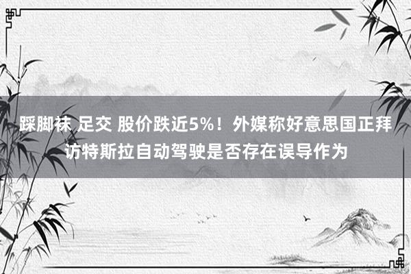 踩脚袜 足交 股价跌近5%！外媒称好意思国正拜访特斯拉自动驾驶是否存在误导作为