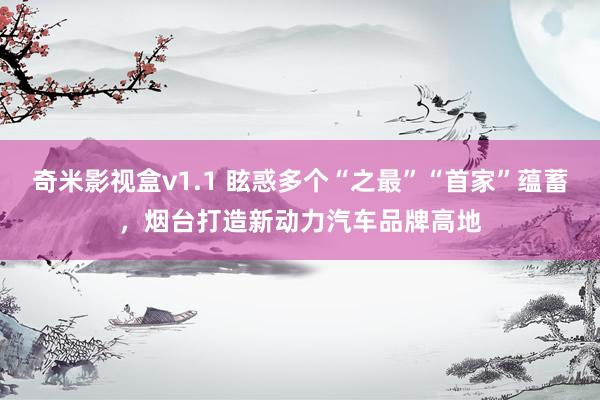 奇米影视盒v1.1 眩惑多个“之最”“首家”蕴蓄，烟台打造新动力汽车品牌高地
