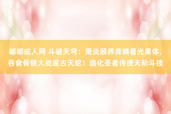 嘟嘟成人网 斗破天穹：萧炎颐养青鳞看光果体，吞食骨髓大战邃古天蛇！造化圣者传授天阶斗技