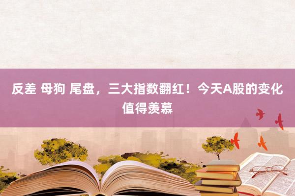 反差 母狗 尾盘，三大指数翻红！今天A股的变化值得羡慕
